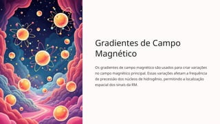 Gradientes de Campo
Magnético
Os gradientes de campo magnético são usados para criar variações
no campo magnético principal. Essas variações afetam a frequência
de precessão dos núcleos de hidrogênio, permitindo a localização
espacial dos sinais da RM.
 