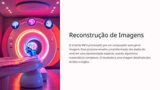 Reconstrução de Imagens
O sinal da RM é processado por um computador para gerar
imagens. Esse processo envolve a transformação dos dados do
sinal em uma representação espacial, usando algoritmos
matemáticos complexos. O resultado é uma imagem detalhada dos
tecidos e órgãos.
 
