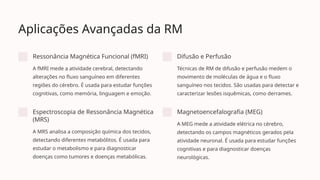 Aplicações Avançadas da RM
Ressonância Magnética Funcional (fMRI)
A fMRI mede a atividade cerebral, detectando
alterações no fluxo sanguíneo em diferentes
regiões do cérebro. É usada para estudar funções
cognitivas, como memória, linguagem e emoção.
Difusão e Perfusão
Técnicas de RM de difusão e perfusão medem o
movimento de moléculas de água e o fluxo
sanguíneo nos tecidos. São usadas para detectar e
caracterizar lesões isquêmicas, como derrames.
Espectroscopia de Ressonância Magnética
(MRS)
A MRS analisa a composição química dos tecidos,
detectando diferentes metabólitos. É usada para
estudar o metabolismo e para diagnosticar
doenças como tumores e doenças metabólicas.
Magnetoencefalografia (MEG)
A MEG mede a atividade elétrica no cérebro,
detectando os campos magnéticos gerados pela
atividade neuronal. É usada para estudar funções
cognitivas e para diagnosticar doenças
neurológicas.
 