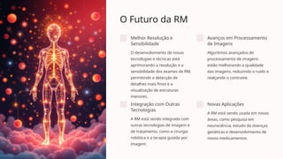 O Futuro da RM
Melhor Resolução e
Sensibilidade
O desenvolvimento de novas
tecnologias e técnicas está
aprimorando a resolução e a
sensibilidade dos exames de RM,
permitindo a detecção de
detalhes mais finos e a
visualização de estruturas
menores.
Avanços em Processamento
de Imagens
Algoritmos avançados de
processamento de imagens
estão melhorando a qualidade
das imagens, reduzindo o ruído e
realçando o contraste.
Integração com Outras
Tecnologias
A RM está sendo integrada com
outras tecnologias de imagem e
de tratamento, como a cirurgia
robótica e a terapia guiada por
imagem.
Novas Aplicações
A RM está sendo usada em novas
áreas, como pesquisa em
neurociência, estudo de doenças
genéticas e desenvolvimento de
novos medicamentos.
 