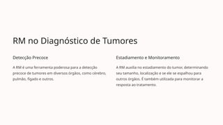 RM no Diagnóstico de Tumores
Detecção Precoce
A RM é uma ferramenta poderosa para a detecção
precoce de tumores em diversos órgãos, como cérebro,
pulmão, fígado e outros.
Estadiamento e Monitoramento
A RM auxilia no estadiamento do tumor, determinando
seu tamanho, localização e se ele se espalhou para
outros órgãos. É também utilizada para monitorar a
resposta ao tratamento.
 