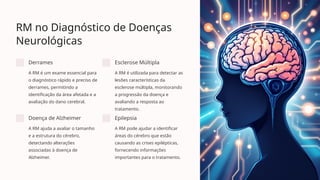RM no Diagnóstico de Doenças
Neurológicas
Derrames
A RM é um exame essencial para
o diagnóstico rápido e preciso de
derrames, permitindo a
identificação da área afetada e a
avaliação do dano cerebral.
Esclerose Múltipla
A RM é utilizada para detectar as
lesões características da
esclerose múltipla, monitorando
a progressão da doença e
avaliando a resposta ao
tratamento.
Doença de Alzheimer
A RM ajuda a avaliar o tamanho
e a estrutura do cérebro,
detectando alterações
associadas à doença de
Alzheimer.
Epilepsia
A RM pode ajudar a identificar
áreas do cérebro que estão
causando as crises epilépticas,
fornecendo informações
importantes para o tratamento.
 