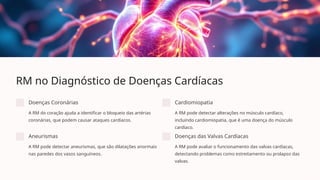 RM no Diagnóstico de Doenças Cardíacas
Doenças Coronárias
A RM do coração ajuda a identificar o bloqueio das artérias
coronárias, que podem causar ataques cardíacos.
Cardiomiopatia
A RM pode detectar alterações no músculo cardíaco,
incluindo cardiomiopatia, que é uma doença do músculo
cardíaco.
Aneurismas
A RM pode detectar aneurismas, que são dilatações anormais
nas paredes dos vasos sanguíneos.
Doenças das Valvas Cardíacas
A RM pode avaliar o funcionamento das valvas cardíacas,
detectando problemas como estreitamento ou prolapso das
valvas.
 