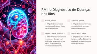 RM no Diagnóstico de Doenças
dos Rins
Cistos Renais
A RM pode detectar cistos
renais, que são bolsas cheias
de líquido nos rins.
Tumores Renais
A RM pode detectar tumores
renais, incluindo tumores
malignos e benignos.
Doença Renal Policística
A RM é útil para diagnosticar e
monitorar a doença renal
policística, uma condição que
causa o crescimento de
múltiplos cistos nos rins.
Insuficiência Renal
A RM pode ajudar a avaliar o
tamanho e a função dos rins,
auxiliando no diagnóstico de
insuficiência renal.
 