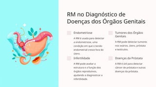 RM no Diagnóstico de
Doenças dos Órgãos Genitais
Endometriose
A RM é usada para detectar
a endometriose, uma
condição em que o tecido
endometrial cresce fora do
útero.
Tumores dos Órgãos
Genitais
A RM pode detectar tumores
nos ovários, útero, próstata
e testículos.
Infertilidade
A RM pode avaliar a
estrutura e a função dos
órgãos reprodutivos,
ajudando a diagnosticar a
infertilidade.
Doenças da Próstata
A RM é útil para detectar
câncer de próstata e outras
doenças da próstata.
 