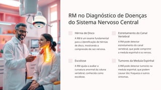 RM no Diagnóstico de Doenças
do Sistema Nervoso Central
Hérnia de Disco
A RM é um exame fundamental
para a identificação de hérnias
de disco, mostrando a
compressão da raiz nervosa.
Estreitamento do Canal
Vertebral
A RM pode detectar
estreitamento do canal
vertebral, que pode comprimir
a medula espinhal e os nervos.
Escoliose
A RM ajuda a avaliar a
curvatura anormal da coluna
vertebral, conhecida como
escoliose.
Tumores da Medula Espinhal
A RM pode detectar tumores na
medula espinhal, que podem
causar dor, fraqueza e outros
sintomas.
 