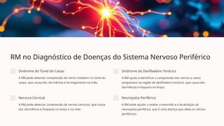 RM no Diagnóstico de Doenças do Sistema Nervoso Periférico
Síndrome do Túnel do Carpo
A RM pode detectar compressão do nervo mediano no túnel do
carpo, que causa dor, dormência e formigamento na mão.
Síndrome do Desfiladeiro Torácico
A RM ajuda a identificar a compressão dos nervos e vasos
sanguíneos na região do desfiladeiro torácico, que causa dor,
dormência e fraqueza no braço.
Nervura Cervical
A RM pode detectar compressão de nervos cervicais, que causa
dor, dormência e fraqueza no braço e na mão.
Neuropatia Periférica
A RM pode ajudar a avaliar a extensão e a localização da
neuropatia periférica, que é uma doença que afeta os nervos
periféricos.
 