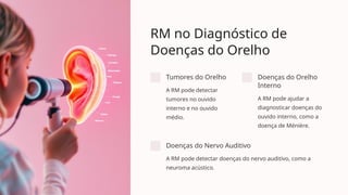 RM no Diagnóstico de
Doenças do Orelho
Tumores do Orelho
A RM pode detectar
tumores no ouvido
interno e no ouvido
médio.
Doenças do Orelho
Interno
A RM pode ajudar a
diagnosticar doenças do
ouvido interno, como a
doença de Ménière.
Doenças do Nervo Auditivo
A RM pode detectar doenças do nervo auditivo, como a
neuroma acústico.
 