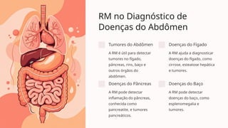 RM no Diagnóstico de
Doenças do Abdômen
Tumores do Abdômen
A RM é útil para detectar
tumores no fígado,
pâncreas, rins, baço e
outros órgãos do
abdômen.
Doenças do Fígado
A RM ajuda a diagnosticar
doenças do fígado, como
cirrose, esteatose hepática
e tumores.
Doenças do Pâncreas
A RM pode detectar
inflamação do pâncreas,
conhecida como
pancreatite, e tumores
pancreáticos.
Doenças do Baço
A RM pode detectar
doenças do baço, como
esplenomegalia e
tumores.
 