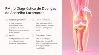 RM no Diagnóstico de Doenças
do Aparelho Locomotor
Lesões Ligamentares
A RM é um exame
fundamental para o
diagnóstico de lesões
ligamentares, como rupturas
e estiramentos.
Lesões Meniscais
A RM ajuda a identificar
lesões meniscais, que são
lesões na cartilagem do
joelho.
Artrite
A RM pode detectar a artrite
em estágios iniciais e
monitorar sua progressão.
Doenças do Ombro
A RM é utilizada para
diagnosticar doenças do
ombro, como tendinite, rotura
do manguito rotador e
instabilidade.
 