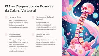 RM no Diagnóstico de Doenças
da Coluna Vertebral
Hérnia de Disco
A RM é um exame essencial
para o diagnóstico de hérnias
de disco, mostrando a
compressão da raiz nervosa.
Estreitamento do Canal
Vertebral
A RM pode detectar
estreitamento do canal
vertebral, que pode comprimir
a medula espinhal e os nervos.
Espondilólise e
Espondilolistese
A RM ajuda a diagnosticar
espondilólise, uma fratura na
parte posterior do osso
vertebral, e espondilolistese,
um deslizamento de uma
vértebra sobre a outra.
Tumores da Coluna
Vertebral
A RM pode detectar tumores na
coluna vertebral, que podem
causar dor, fraqueza e outros
sintomas.
 