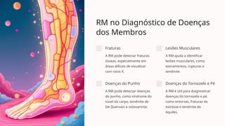 RM no Diagnóstico de Doenças
dos Membros
Fraturas
A RM pode detectar fraturas
ósseas, especialmente em
áreas difíceis de visualizar
com raios-X.
Lesões Musculares
A RM ajuda a identificar
lesões musculares, como
estiramentos, rupturas e
tendinite.
Doenças do Punho
A RM pode detectar doenças
do punho, como síndrome do
túnel do carpo, tendinite de
De Quervain e osteoartrite.
Doenças do Tornozelo e Pé
A RM é útil para diagnosticar
doenças do tornozelo e pé,
como entorses, fraturas de
estresse e tendinite de
Aquiles.
 