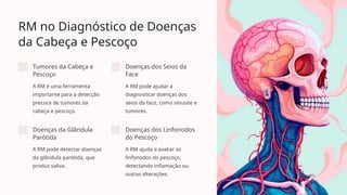 RM no Diagnóstico de Doenças
da Cabeça e Pescoço
Tumores da Cabeça e
Pescoço
A RM é uma ferramenta
importante para a detecção
precoce de tumores da
cabeça e pescoço.
Doenças dos Seios da
Face
A RM pode ajudar a
diagnosticar doenças dos
seios da face, como sinusite e
tumores.
Doenças da Glândula
Parótida
A RM pode detectar doenças
da glândula parótida, que
produz saliva.
Doenças dos Linfonodos
do Pescoço
A RM ajuda a avaliar os
linfonodos do pescoço,
detectando inflamação ou
outras alterações.
 