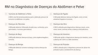 RM no Diagnóstico de Doenças do Abdômen e Pelve
Tumores do Abdômen e Pelve
A RM é uma ferramenta poderosa para a detecção precoce de
tumores no abdômen e na pelve.
Doenças do Fígado
A RM pode detectar doenças do fígado, como cirrose,
esteatose hepática e tumores.
Doenças do Pâncreas
A RM pode detectar inflamação do pâncreas, conhecida como
pancreatite, e tumores pancreáticos.
Doenças dos Rins
A RM é utilizada para diagnosticar doenças renais, como
cistos renais, tumores renais e doença renal policística.
Doenças do Baço
A RM pode detectar doenças do baço, como esplenomegalia e
tumores.
Doenças do Intestino
A RM pode ajudar a diagnosticar doenças do intestino, como
a doença de Crohn e a colite ulcerativa.
Doenças da Bexiga
A RM pode detectar tumores na bexiga e outras doenças da
bexiga.
Doenças da Próstata
A RM é utilizada para o diagnóstico precoce do câncer de
próstata e para o estadiamento da doença.
 