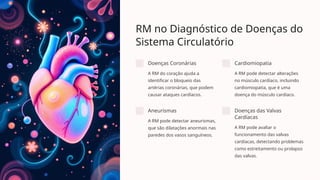 RM no Diagnóstico de Doenças do
Sistema Circulatório
Doenças Coronárias
A RM do coração ajuda a
identificar o bloqueio das
artérias coronárias, que podem
causar ataques cardíacos.
Cardiomiopatia
A RM pode detectar alterações
no músculo cardíaco, incluindo
cardiomiopatia, que é uma
doença do músculo cardíaco.
Aneurismas
A RM pode detectar aneurismas,
que são dilatações anormais nas
paredes dos vasos sanguíneos.
Doenças das Valvas
Cardíacas
A RM pode avaliar o
funcionamento das valvas
cardíacas, detectando problemas
como estreitamento ou prolapso
das valvas.
 