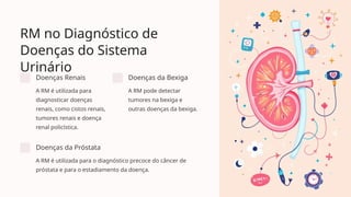 RM no Diagnóstico de
Doenças do Sistema
Urinário
Doenças Renais
A RM é utilizada para
diagnosticar doenças
renais, como cistos renais,
tumores renais e doença
renal policística.
Doenças da Bexiga
A RM pode detectar
tumores na bexiga e
outras doenças da bexiga.
Doenças da Próstata
A RM é utilizada para o diagnóstico precoce do câncer de
próstata e para o estadiamento da doença.
 
