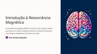 Introdução à Ressonância
Magnética
A ressonância magnética (RM) é uma técnica de imagem médica
que utiliza um campo magnético potente e ondas de rádio para
criar imagens detalhadas do interior do corpo.
Dra Ariela Mauller
 