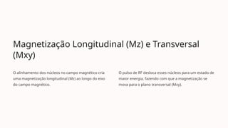 Magnetização Longitudinal (Mz) e Transversal
(Mxy)
O alinhamento dos núcleos no campo magnético cria
uma magnetização longitudinal (Mz) ao longo do eixo
do campo magnético.
O pulso de RF desloca esses núcleos para um estado de
maior energia, fazendo com que a magnetização se
mova para o plano transversal (Mxy).
 