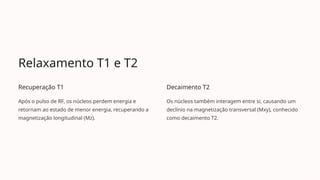 Relaxamento T1 e T2
Recuperação T1
Após o pulso de RF, os núcleos perdem energia e
retornam ao estado de menor energia, recuperando a
magnetização longitudinal (Mz).
Decaimento T2
Os núcleos também interagem entre si, causando um
declínio na magnetização transversal (Mxy), conhecido
como decaimento T2.
 