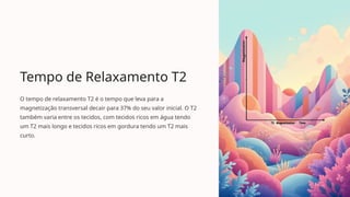 Tempo de Relaxamento T2
O tempo de relaxamento T2 é o tempo que leva para a
magnetização transversal decair para 37% do seu valor inicial. O T2
também varia entre os tecidos, com tecidos ricos em água tendo
um T2 mais longo e tecidos ricos em gordura tendo um T2 mais
curto.
 