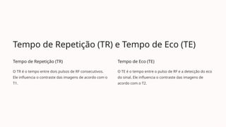 Tempo de Repetição (TR) e Tempo de Eco (TE)
Tempo de Repetição (TR)
O TR é o tempo entre dois pulsos de RF consecutivos.
Ele influencia o contraste das imagens de acordo com o
T1.
Tempo de Eco (TE)
O TE é o tempo entre o pulso de RF e a detecção do eco
do sinal. Ele influencia o contraste das imagens de
acordo com o T2.
 
