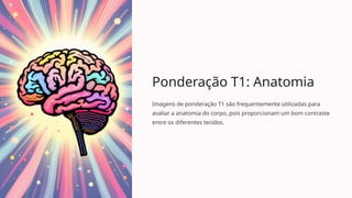 Ponderação T1: Anatomia
Imagens de ponderação T1 são frequentemente utilizadas para
avaliar a anatomia do corpo, pois proporcionam um bom contraste
entre os diferentes tecidos.
 