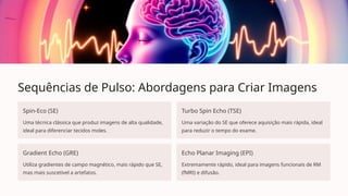 Sequências de Pulso: Abordagens para Criar Imagens
Spin-Eco (SE)
Uma técnica clássica que produz imagens de alta qualidade,
ideal para diferenciar tecidos moles.
Turbo Spin Echo (TSE)
Uma variação do SE que oferece aquisição mais rápida, ideal
para reduzir o tempo do exame.
Gradient Echo (GRE)
Utiliza gradientes de campo magnético, mais rápido que SE,
mas mais suscetível a artefatos.
Echo Planar Imaging (EPI)
Extremamente rápido, ideal para imagens funcionais de RM
(fMRI) e difusão.
 