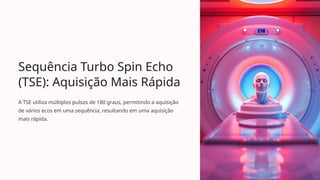 Sequência Turbo Spin Echo
(TSE): Aquisição Mais Rápida
A TSE utiliza múltiplos pulsos de 180 graus, permitindo a aquisição
de vários ecos em uma sequência, resultando em uma aquisição
mais rápida.
 