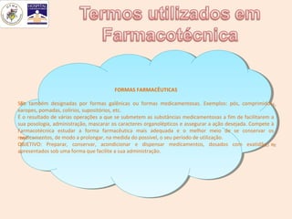 FORMAS FARMACÊUTICAS
                                         FORMAS FARMACÊUTICAS

São também designadas por formas galênicas ou formas medicamentosas. Exemplos: pós, comprimidos,
 São também designadas por formas galênicas ou formas medicamentosas. Exemplos: pós, comprimidos,
xaropes, pomadas, colírios, supositórios, etc.
 xaropes, pomadas, colírios, supositórios, etc.
ÉÉooresultado de várias operações aaque se submetem as substâncias medicamentosas aafim de facilitarem aa
     resultado de várias operações que se submetem as substâncias medicamentosas fim de facilitarem
sua posologia, administração, mascarar os caracteres organolépticos eeassegurar aaação desejada. Compete àà
 sua posologia, administração, mascarar os caracteres organolépticos assegurar ação desejada. Compete
Farmacotécnica estudar aa forma farmacêutica mais adequada ee oo melhor meio de se conservar os
 Farmacotécnica estudar       forma farmacêutica mais adequada           melhor meio de se conservar os
medicamentos, de modo aaprolongar, na medida do possível, ooseu período de utilização.
 medicamentos, de modo prolongar, na medida do possível, seu período de utilização.
OBJETIVO: Preparar, conservar, acondicionar ee dispensar medicamentos, dosados com exatidão ee
 OBJETIVO: Preparar, conservar, acondicionar         dispensar medicamentos, dosados com exatidão
apresentados sob uma forma que facilite aasua administração.
 apresentados sob uma forma que facilite sua administração.
 