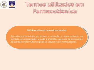 POP (Procedimento operacional padrão)
                POP (Procedimento operacional padrão)

Descrição pormenorizada de técnicas ee operações aa serem utilizadas na
 Descrição pormenorizada de técnicas operações serem utilizadas na
farmácia com manipulação, visando aaproteção, aagarantia de preservação
 farmácia com manipulação, visando proteção, garantia de preservação
da qualidade da fórmula manipulada eesegurança dos manipuladores.
 da qualidade da fórmula manipulada segurança dos manipuladores.
 