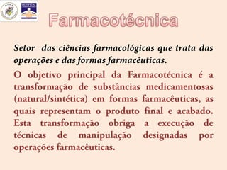 Setor das ciências farmacológicas que trata das
operações e das formas farmacêuticas.
O objetivo principal da Farmacotécnica é a
transformação de substâncias medicamentosas
(natural/sintética) em formas farmacêuticas, as
quais representam o produto final e acabado.
Esta transformação obriga a execução de
técnicas de manipulação designadas por
operações farmacêuticas.
 