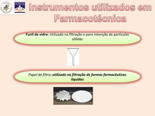 Funil de vidro: Utilizado na filtração e para retenção de partículas
                                sólidas




 Papel de filtro: utilizado na filtração de formas farmacêuticas
                              líquidas
 