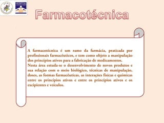 A farmacotécnica é um ramo da farmácia, praticada por
profissionais farmacêuticos, e tem como objeto a manipulação
dos princípios ativos para a fabricação de medicamentos.
Nesta área estuda-se o desenvolvimento de novos produtos e
sua relação com o meio biológico, técnicas de manipulação,
doses, as formas farmacêuticas, as interações físicas e químicas
entre os princípios ativos e entre os princípios ativos e os
excipientes e veículos.
 