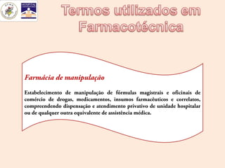 Farmácia de manipulação
Estabelecimento de manipulação de fórmulas magistrais e oficinais de
comércio de drogas, medicamentos, insumos farmacêuticos e correlatos,
compreendendo dispensação e atendimento privativo de unidade hospitalar
ou de qualquer outra equivalente de assistência médica.
 