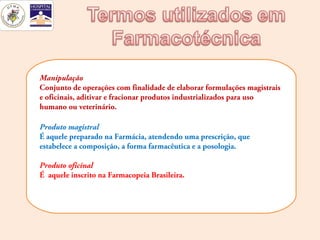 Manipulação
Conjunto de operações com finalidade de elaborar formulações magistrais
e oficinais, aditivar e fracionar produtos industrializados para uso
humano ou veterinário.

Produto magistral
É aquele preparado na Farmácia, atendendo uma prescrição, que
estabelece a composição, a forma farmacêutica e a posologia.

Produto oficinal
É aquele inscrito na Farmacopeia Brasileira.
 