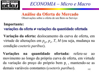 ECONOMIA – Micro e Macro
102
Observações sobre a oferta de um Bem ou Serviço
Variação da oferta: deslocamento da curva de oferta, em
virtude de alterações em pfp, pn, T, M (ou seja, mudança na
condição coeteris paribus).
Variações na quantidade ofertada: refere-se ao
movimento ao longo da própria curva de oferta, em virtude
da variação do preço do próprio bem pi , mantendo-se as
demais variáveis constantes (coeteris paribus).
Análise da Oferta de Mercado
Importante:
variaçõesvariações ddaa ofertaoferta ≠≠ variaçõesvariações dda quantidadea quantidade ofertadaofertada
 