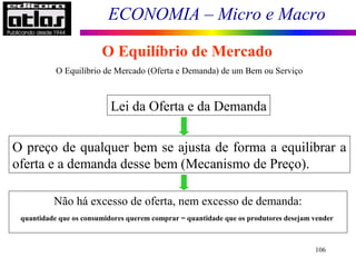 ECONOMIA – Micro e Macro
106
O Equilíbrio de Mercado
Lei da Oferta e da Demanda
O preço de qualquer bem se ajusta de forma a equilibrar a
oferta e a demanda desse bem (Mecanismo de Preço).
Não há excesso de oferta, nem excesso de demanda:
quantidade que os consumidores querem comprar = quantidade que os produtores desejam vender
O Equilíbrio de Mercado (Oferta e Demanda) de um Bem ou Serviço
 