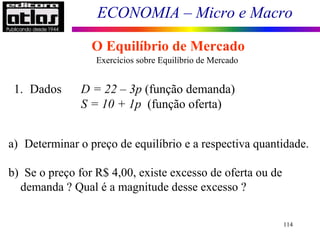 ECONOMIA – Micro e Macro
114
O Equilíbrio de Mercado
Exercícios sobre Equilíbrio de Mercado
1. Dados D = 22 – 3p (função demanda)
S = 10 + 1p (função oferta)
a) Determinar o preço de equilíbrio e a respectiva quantidade.
b) Se o preço for R$ 4,00, existe excesso de oferta ou de
demanda ? Qual é a magnitude desse excesso ?
 