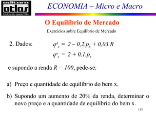 ECONOMIA – Micro e Macro
115
O Equilíbrio de Mercado
Exercícios sobre Equilíbrio de Mercado
2. Dados: qd
x = 2 – 0,2.px + 0,03.R
qo
x = 2 + 0,1.px
e supondo a renda R = 100, pede-se:
a) Preço e quantidade de equilíbrio do bem x.
b) Supondo um aumento de 20% da renda, determinar o
novo preço e a quantidade de equilíbrio do bem x.
 