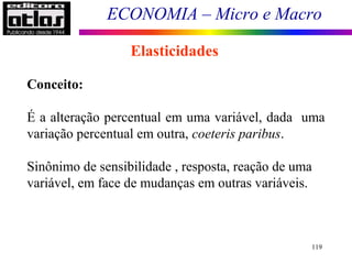 ECONOMIA – Micro e Macro
119
Elasticidades
Conceito:
É a alteração percentual em uma variável, dada uma
variação percentual em outra, coeteris paribus.
Sinônimo de sensibilidade , resposta, reação de uma
variável, em face de mudanças em outras variáveis.
 
