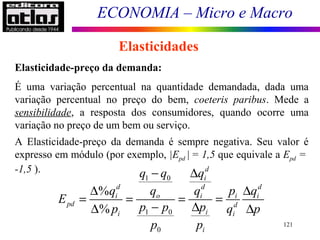 ECONOMIA – Micro e Macro
121
Elasticidades
Elasticidade-preço da demanda:
É uma variação percentual na quantidade demandada, dada uma
variação percentual no preço do bem, coeteris paribus. Mede a
sensibilidade, a resposta dos consumidores, quando ocorre uma
variação no preço de um bem ou serviço.
A Elasticidade-preço da demanda é sempre negativa. Seu valor é
expresso em módulo (por exemplo, |Epd | = 1,5 que equivale a Epd =
-1,5 ).
1 0
1 0
0
%
%
d
i
d d d
i o i i i
pd d
ii i
i
q q q
q q q p q
E
p p pp q p
p p
− ∆
∆ ∆
= = = =
− ∆∆ ∆
 
