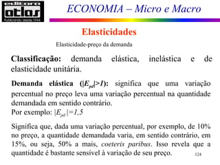 ECONOMIA – Micro e Macro
124
Elasticidades
Elasticidade-preço da demanda
Classificação: demanda elástica, inelástica e de
elasticidade unitária.
Demanda elástica (|Epd|>1): significa que uma variação
percentual no preço leva uma variação percentual na quantidade
demandada em sentido contrário.
Por exemplo: |Epd |=1,5
Significa que, dada uma variação percentual, por exemplo, de 10%
no preço, a quantidade demandada varia, em sentido contrário, em
15%, ou seja, 50% a mais, coeteris paribus. Isso revela que a
quantidade é bastante sensível à variação de seu preço.
 