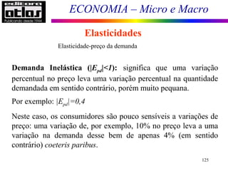 ECONOMIA – Micro e Macro
125
Elasticidades
Elasticidade-preço da demanda
Demanda Inelástica (|Epd|<1): significa que uma variação
percentual no preço leva uma variação percentual na quantidade
demandada em sentido contrário, porém muito pequana.
Por exemplo: |Epd|=0,4
Neste caso, os consumidores são pouco sensíveis a variações de
preço: uma variação de, por exemplo, 10% no preço leva a uma
variação na demanda desse bem de apenas 4% (em sentido
contrário) coeteris paribus.
 
