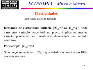 ECONOMIA – Micro e Macro
126
Elasticidades
Demanda de elasticidade unitária (|Epd|=1 ou Epd=-1): neste
caso uma variação percentual no preço, implica na mesma
varição percentual na quantidade demandada em sentido
contrário.
Por exemplo: |Epd|=0,4
Se o preço aumenta em 10%, a quantidade cai também em 10%,
coeteris paribus.
Elasticidade-preço da demanda
 