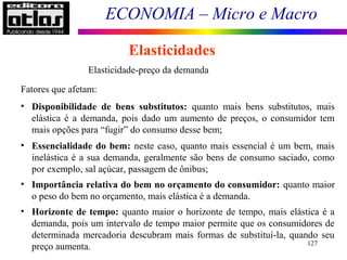 ECONOMIA – Micro e Macro
127
Elasticidades
Elasticidade-preço da demanda
Fatores que afetam:
• Disponibilidade de bens substitutos: quanto mais bens substitutos, mais
elástica é a demanda, pois dado um aumento de preços, o consumidor tem
mais opções para “fugir” do consumo desse bem;
• Essencialidade do bem: neste caso, quanto mais essencial é um bem, mais
inelástica é a sua demanda, geralmente são bens de consumo saciado, como
por exemplo, sal açúcar, passagem de ônibus;
• Importância relativa do bem no orçamento do consumidor: quanto maior
o peso do bem no orçamento, mais elástica é a demanda.
• Horizonte de tempo: quanto maior o horizonte de tempo, mais elástica é a
demanda, pois um intervalo de tempo maior permite que os consumidores de
determinada mercadoria descubram mais formas de substituí-la, quando seu
preço aumenta.
 