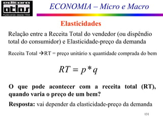 ECONOMIA – Micro e Macro
131
Elasticidades
Relação entre a Receita Total do vendedor (ou dispêndio
total do consumidor) e Elasticidade-preço da demanda
Receita Total RT = preço unitário x quantidade comprada do bem
O que pode acontecer com a receita total (RT),
quando varia o preço de um bem?
Resposta: vai depender da elasticidade-preço da demanda
*RT p q=
 
