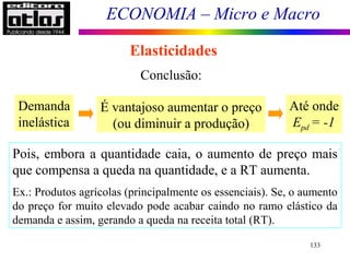 ECONOMIA – Micro e Macro
133
Elasticidades
Conclusão:
Demanda
inelástica
É vantajoso aumentar o preço
(ou diminuir a produção)
Até onde
Epd = -1
Pois, embora a quantidade caia, o aumento de preço mais
que compensa a queda na quantidade, e a RT aumenta.
Ex.: Produtos agrícolas (principalmente os essenciais). Se, o aumento
do preço for muito elevado pode acabar caindo no ramo elástico da
demanda e assim, gerando a queda na receita total (RT).
 