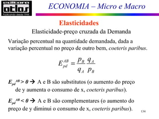 ECONOMIA – Micro e Macro
134
Elasticidades
Elasticidade-preço cruzada da Demanda
Variação percentual na quantidade demandada, dada a
variação percentual no preço de outro bem, coeteris paribus.
Epd
AB
> 0  A e B são substitutos (o aumento do preço
de y aumenta o consumo de x, coeteris paribus).
Epd
AB
< 0  A e B são complementares (o aumento do
preço de y diminui o consumo de x, coeteris paribus).
AB B A
pd
A B
p q
E
q p
=
0AB
pdE >
 