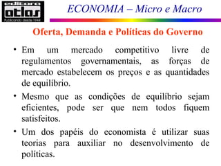 ECONOMIA – Micro e Macro
Oferta, Demanda e Políticas do Governo
• Em um mercado competitivo livre de
regulamentos governamentais, as forças de
mercado estabelecem os preços e as quantidades
de equilíbrio.
• Mesmo que as condições de equilíbrio sejam
eficientes, pode ser que nem todos fiquem
satisfeitos.
• Um dos papéis do economista é utilizar suas
teorias para auxiliar no desenvolvimento de
políticas.
 