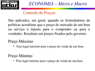 ECONOMIA – Micro e Macro
Controle de Preços
São aplicados, em geral, quando os formuladores de
políticas acreditam que o preço de mercado de um bem
ou serviço é injusto para o comprador ou para o
vendedor. Resultam em preços fixados pelo governo:
Preço Máximo
• Teto legal máximo para o preço de venda de um bem.
Preço Mínimo
• Piso legal mínimo para o preço de venda de um bem.
 